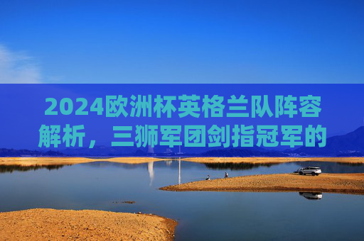 2024欧洲杯英格兰队阵容解析，三狮军团剑指冠军的核心力量，2024欧洲杯英格兰阵容解析，三狮军团剑指冠军的核心力量