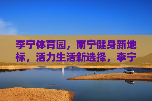 李宁体育园,南宁健身新地标,活力生活新选择,李宁体育园,南宁健身新地标,活力生活新选择 李宁体育园,南宁健身新地标,活力生活新选择,李宁体育园,南宁健身新地标,活力生活新选择