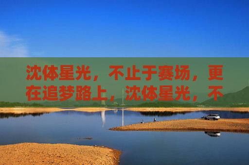沈体星光，不止于赛场，更在追梦路上，沈体星光，不止赛场，更在追梦