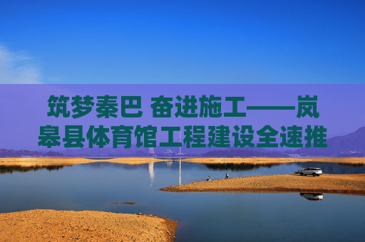 筑梦秦巴 奋进施工——岚皋县体育馆工程建设全速推进，筑梦秦巴 岚皋体育馆工程全速推进