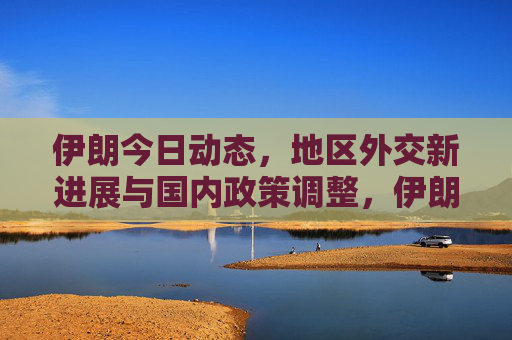 伊朗今日动态,地区外交新进展与国内政策调整,伊朗动态,地区外交新进展与国内政策调整 伊朗今日动态,地区外交新进展与国内政策调整,伊朗动态,地区外交新进展与国内政策调整