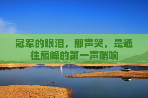 冠军的眼泪,那声哭,是通往巅峰的第一声哨响 冠军的眼泪,那声哭,是通往巅峰的第一声哨响