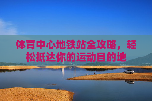 体育中心地铁站全攻略，轻松抵达你的运动目的地