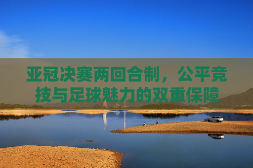 亚冠决赛两回合制，公平竞技与足球魅力的双重保障