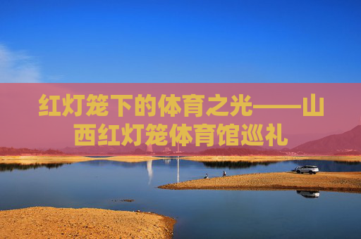 红灯笼下的体育之光——山西红灯笼体育馆巡礼 红灯笼下的体育之光——山西红灯笼体育馆巡礼