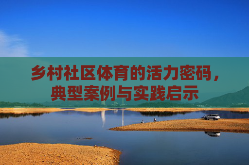 乡村社区体育的活力密码，典型案例与实践启示