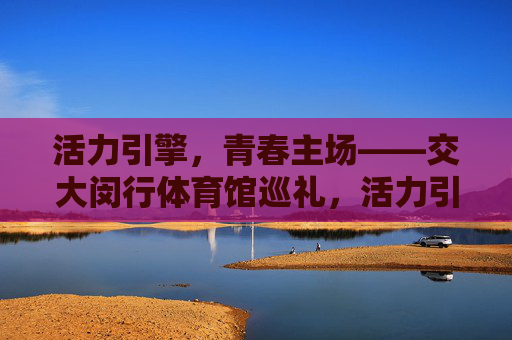 活力引擎，青春主场——交大闵行体育馆巡礼，活力引擎，青春主场——交大闵行体育馆巡礼