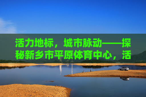活力地标，城市脉动——探秘新乡市平原体育中心，活力地标，城市脉动——新乡平原体育中心
