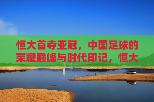 恒大首夺亚冠，中国足球的荣耀巅峰与时代印记，恒大首夺亚冠，中国足球的荣耀巅峰与时代印记