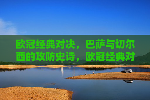 欧冠经典对决,巴萨与切尔西的攻防史诗,欧冠经典对决,巴萨与切尔西的攻防史诗 欧冠经典对决,巴萨与切尔西的攻防史诗,欧冠经典对决,巴萨与切尔西的攻防史诗