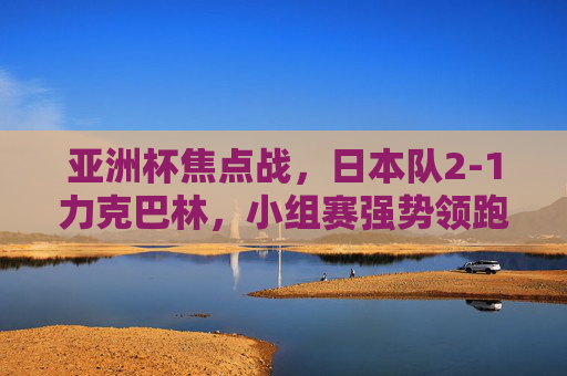 亚洲杯焦点战，日本队2-1力克巴林，小组赛强势领跑，日本2-1力克巴林 亚洲杯小组赛强势领跑