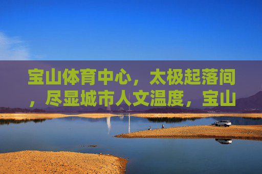 宝山体育中心,太极起落间,尽显城市人文温度,宝山体育中心太极起落间,尽显城市人文温度 宝山体育中心,太极起落间,尽显城市人文温度,宝山体育中心太极起落间,尽显城市人文温度
