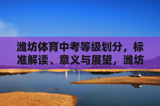 潍坊体育中考等级划分，标准解读、意义与展望，潍坊体育中考等级划分，标准解读、意义与展望