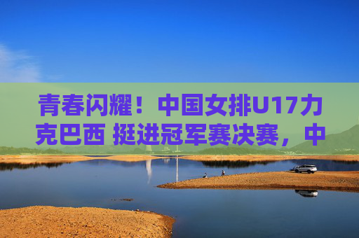 青春闪耀！中国女排U17力克巴西 挺进冠军赛决赛，中国女排U17力克巴西挺进冠军赛决赛