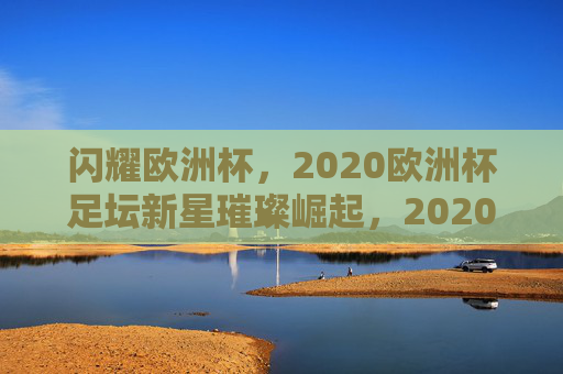 闪耀欧洲杯,2020欧洲杯足坛新星璀璨崛起,2020欧洲杯新星璀璨崛起 闪耀欧洲杯,2020欧洲杯足坛新星璀璨崛起,2020欧洲杯新星璀璨崛起