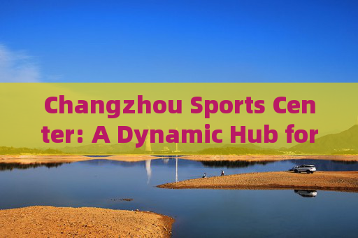 Changzhou Sports Center: A Dynamic Hub for Sports, Culture, and Community，Changzhou Sports Center: Dynamic Hub for Sports, Culture, and Community