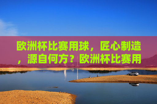欧洲杯比赛用球，匠心制造，源自何方？欧洲杯比赛用球匠心制造源自何方？