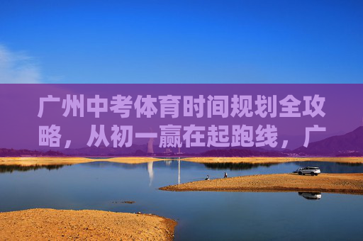 广州中考体育时间规划全攻略,从初一赢在起跑线,广州中考体育时间规划全攻略,从初一赢在起跑线 广州中考体育时间规划全攻略,从初一赢在起跑线,广州中考体育时间规划全攻略,从初一赢在起跑线