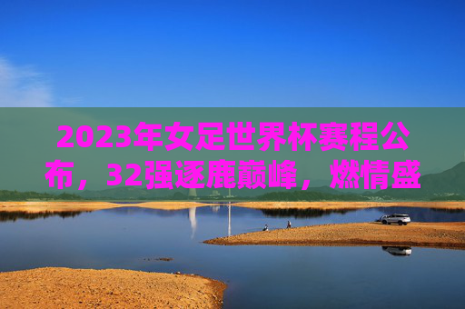 2023年女足世界杯赛程公布,32强逐鹿巅峰,燃情盛夏即将开启,2023年女足世界杯赛程公布,32强盛夏逐鹿巅峰 2023年女足世界杯赛程公布,32强逐鹿巅峰,燃情盛夏即将开启,2023年女足世界杯赛程公布,32强盛夏逐鹿巅峰