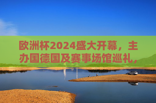 欧洲杯2024盛大开幕,主办国德国及赛事场馆巡礼,欧洲杯2024盛大开幕,主办国德国及赛事场馆巡礼 欧洲杯2024盛大开幕,主办国德国及赛事场馆巡礼,欧洲杯2024盛大开幕,主办国德国及赛事场馆巡礼
