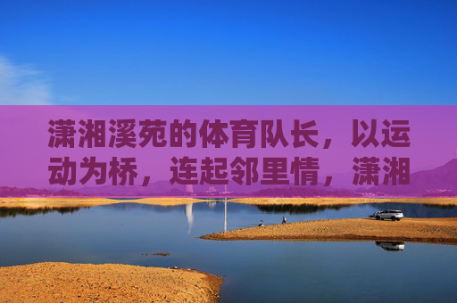 潇湘溪苑的体育队长,以运动为桥,连起邻里情,潇湘溪苑体育队长,运动搭桥,邻里情浓 潇湘溪苑的体育队长,以运动为桥,连起邻里情,潇湘溪苑体育队长,运动搭桥,邻里情浓