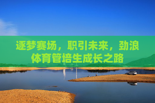 逐梦赛场,职引未来,劲浪体育管培生成长之路 逐梦赛场,职引未来,劲浪体育管培生成长之路