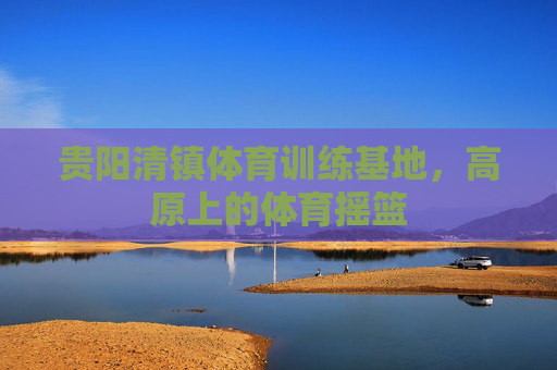 贵阳清镇体育训练基地，高原上的体育摇篮