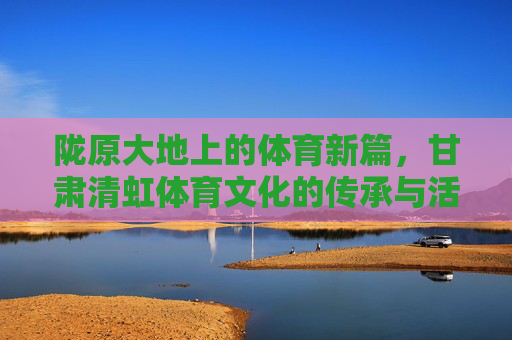 陇原大地上的体育新篇,甘肃清虹体育文化的传承与活力,陇原体育新篇,甘肃清虹文化的传承与活力 陇原大地上的体育新篇,甘肃清虹体育文化的传承与活力,陇原体育新篇,甘肃清虹文化的传承与活力