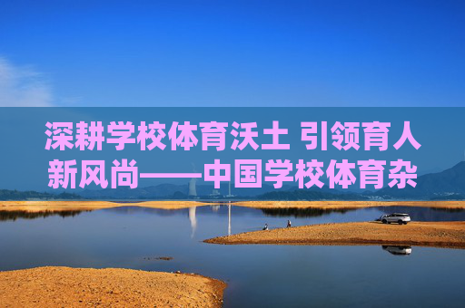 深耕学校体育沃土 引领育人新风尚——中国学校体育杂志的时代担当 深耕学校体育沃土 引领育人新风尚——中国学校体育杂志的时代担当