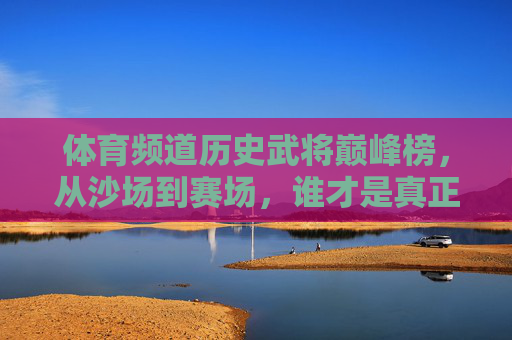 体育频道历史武将巅峰榜,从沙场到赛场,谁才是真正的MVP? 体育频道历史武将巅峰榜,从沙场到赛场,谁才是真正的MVP?