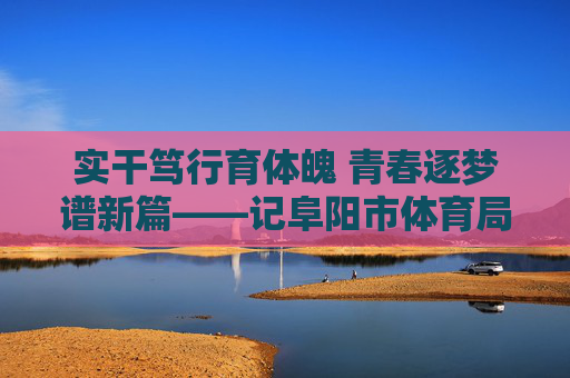 实干笃行育体魄 青春逐梦谱新篇——记阜阳市体育局江涛,实干笃行育体魄 青春逐梦谱新篇——记阜阳市体育局江涛 实干笃行育体魄 青春逐梦谱新篇——记阜阳市体育局江涛,实干笃行育体魄 青春逐梦谱新篇——记阜阳市体育局江涛