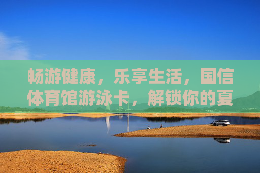 畅游健康,乐享生活,国信体育馆游泳卡,解锁你的夏日活力密码 畅游健康,乐享生活,国信体育馆游泳卡,解锁你的夏日活力密码
