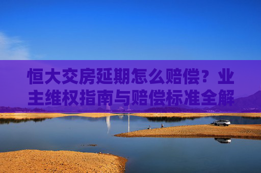 恒大交房延期怎么赔偿?业主维权指南与赔偿标准全解析 恒大交房延期怎么赔偿?业主维权指南与赔偿标准全解析