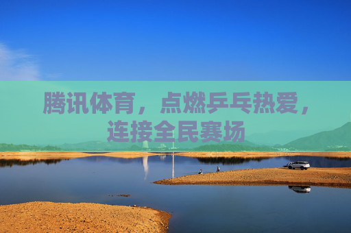 腾讯体育,点燃乒乓热爱,连接全民赛场 腾讯体育,点燃乒乓热爱,连接全民赛场