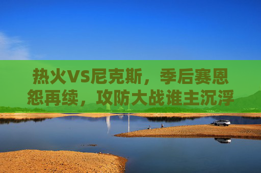 热火VS尼克斯,季后赛恩怨再续,攻防大战谁主沉浮?热火VS尼克斯,季后赛恩怨再续,攻防大战谁主沉浮? 热火VS尼克斯,季后赛恩怨再续,攻防大战谁主沉浮?热火VS尼克斯,季后赛恩怨再续,攻防大战谁主沉浮?