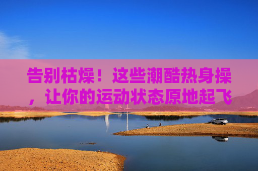 告别枯燥！这些潮酷热身操，让你的运动状态原地起飞