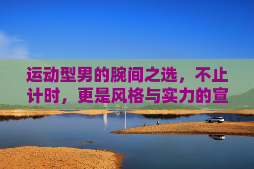 运动型男的腕间之选，不止计时，更是风格与实力的宣言，运动型男腕间宣言，不止计时，更是风格实力