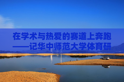 在学术与热爱的赛道上奔跑——记华中师范大学体育研究生的青春答卷 在学术与热爱的赛道上奔跑——记华中师范大学体育研究生的青春答卷