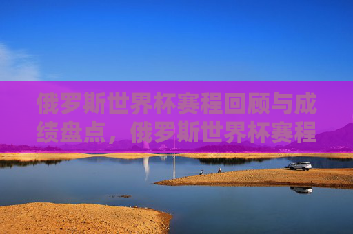 俄罗斯世界杯赛程回顾与成绩盘点，俄罗斯世界杯赛程回顾与成绩盘点