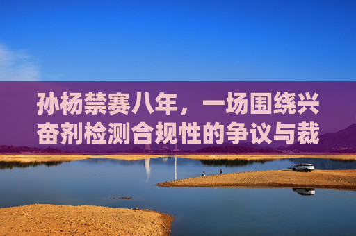 孙杨禁赛八年,一场围绕兴奋剂检测合规性的争议与裁决 孙杨禁赛八年,一场围绕兴奋剂检测合规性的争议与裁决
