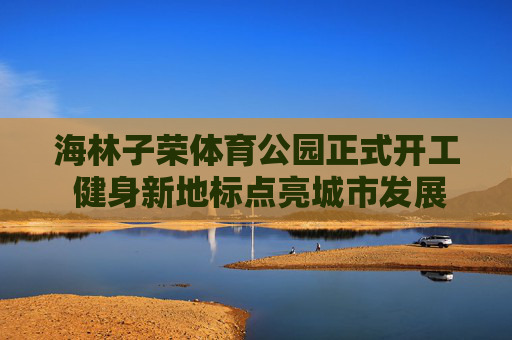海林子荣体育公园正式开工 健身新地标点亮城市发展新活力，海林子荣体育公园开工 健身新地标点亮城市活力