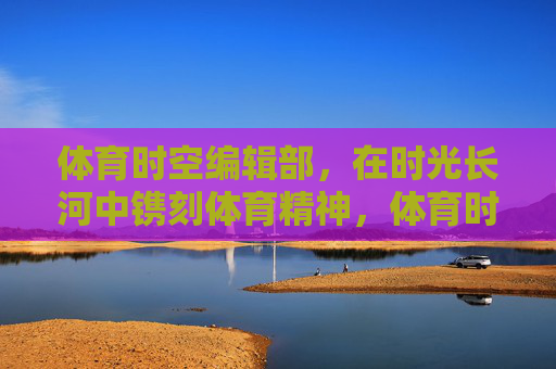 体育时空编辑部,在时光长河中镌刻体育精神,体育时空编辑部,时光长河中镌刻体育精神 体育时空编辑部,在时光长河中镌刻体育精神,体育时空编辑部,时光长河中镌刻体育精神