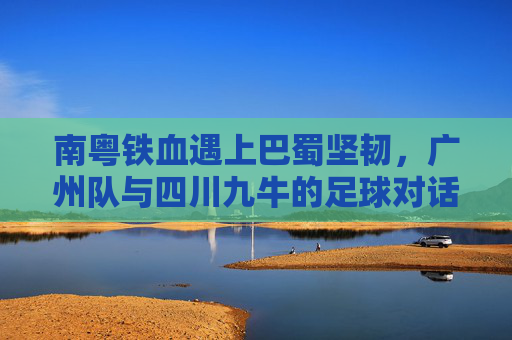 南粤铁血遇上巴蜀坚韧，广州队与四川九牛的足球对话，南粤铁血对决巴蜀坚韧，广州队战四川九牛