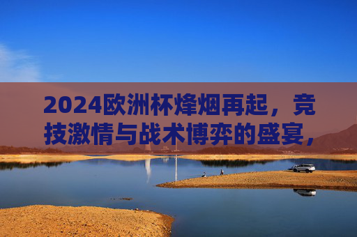 2024欧洲杯烽烟再起,竞技激情与战术博弈的盛宴,2024欧洲杯烽烟再起,竞技激情与战术盛宴 2024欧洲杯烽烟再起,竞技激情与战术博弈的盛宴,2024欧洲杯烽烟再起,竞技激情与战术盛宴