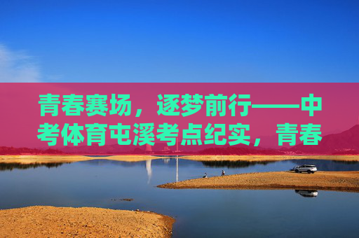 青春赛场，逐梦前行——中考体育屯溪考点纪实，青春赛场逐梦——中考体育屯溪考点纪实