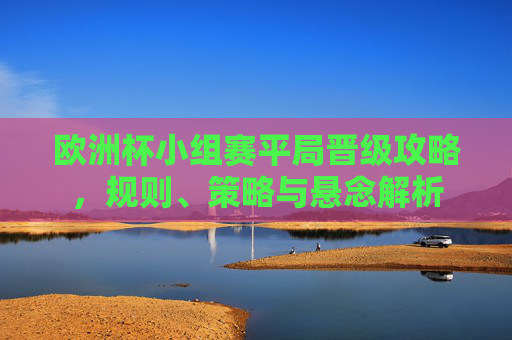 欧洲杯小组赛平局晋级攻略,规则、策略与悬念解析 欧洲杯小组赛平局晋级攻略,规则、策略与悬念解析