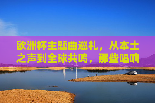 欧洲杯主题曲巡礼,从本土之声到全球共鸣,那些唱响赛场的经典歌手,欧洲杯主题曲巡礼,本土到全球的经典之声 欧洲杯主题曲巡礼,从本土之声到全球共鸣,那些唱响赛场的经典歌手,欧洲杯主题曲巡礼,本土到全球的经典之声
