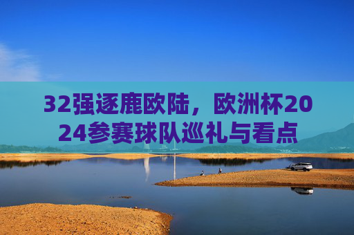 32强逐鹿欧陆，欧洲杯2024参赛球队巡礼与看点