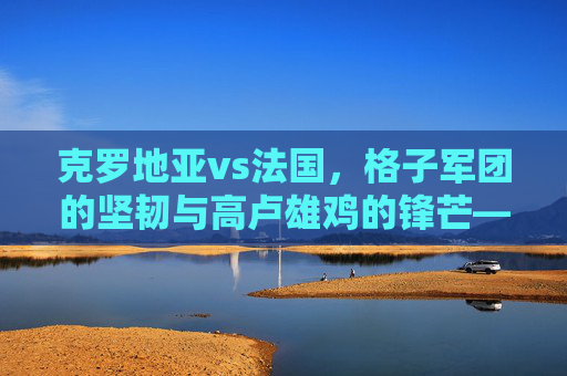 克罗地亚vs法国,格子军团的坚韧与高卢雄鸡的锋芒——一场宿命般的足球对话,格子军团坚韧对决高卢雄鸡锋芒,宿命足球对话 克罗地亚vs法国,格子军团的坚韧与高卢雄鸡的锋芒——一场宿命般的足球对话,格子军团坚韧对决高卢雄鸡锋芒,宿命足球对话