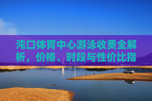 沌口体育中心游泳收费全解析,价格、时段与性价比指南 沌口体育中心游泳收费全解析,价格、时段与性价比指南